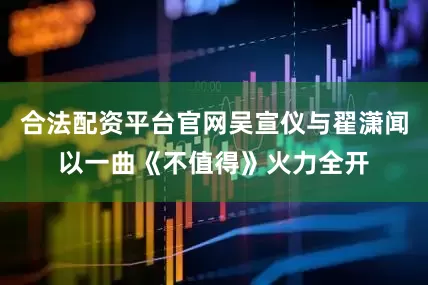 合法配资平台官网吴宣仪与翟潇闻以一曲《不值得》火力全开