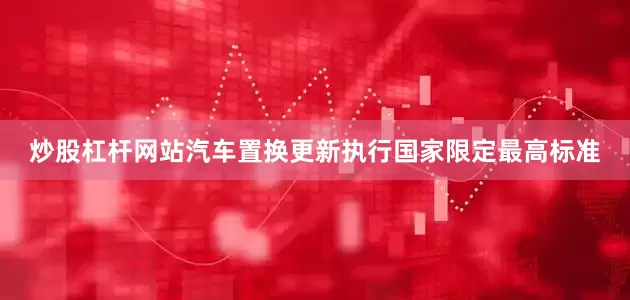 炒股杠杆网站汽车置换更新执行国家限定最高标准