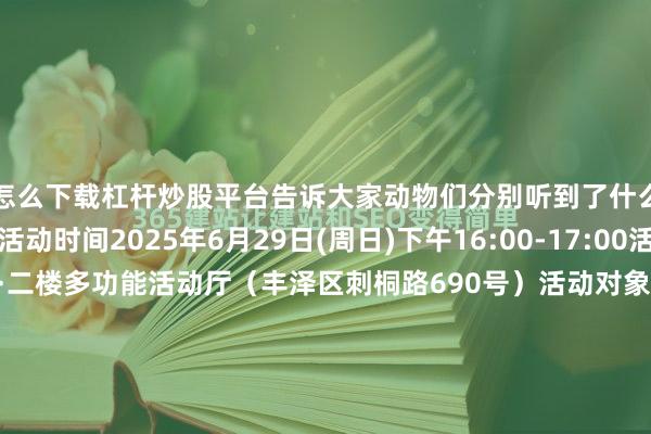 怎么下载杠杆炒股平台告诉大家动物们分别听到了什么......活动详情活动时间2025年6月29日(周日)下午16:00-17:00活动地点少儿分馆·二楼多功能活动厅（丰泽区刺桐路690号）活动对象6-9周岁的小朋友和1名家长活动过程1.热身活动2.认识单词3.绘本时间4.活动时间5.亲子阅读报名人数12组亲子家庭主办单位泉州市图书馆协办单位新起点艺术培训中心报名方式发布于：北京市