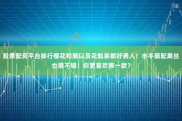 股票配资平台排行樱花和服以及花魁装都好诱人！水手服配黑丝也很不错！你更喜欢哪一款？