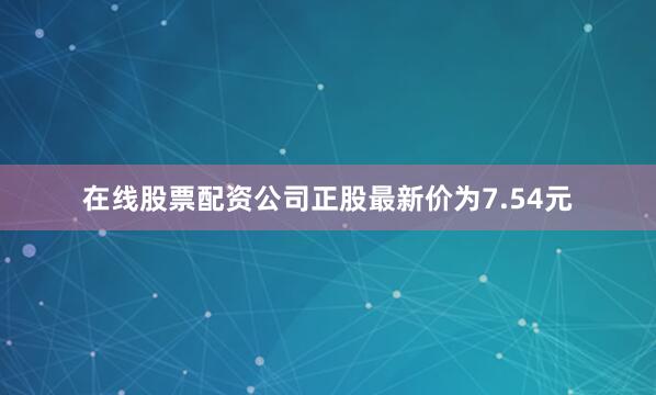 在线股票配资公司正股最新价为7.54元