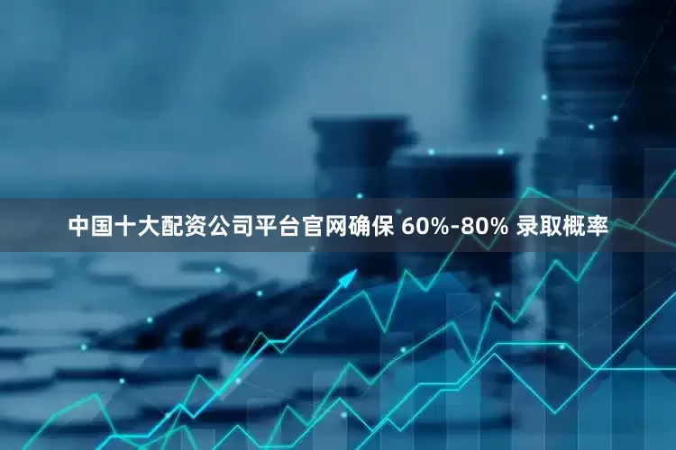中国十大配资公司平台官网确保 60%-80% 录取概率