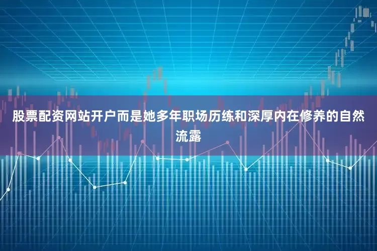 股票配资网站开户而是她多年职场历练和深厚内在修养的自然流露