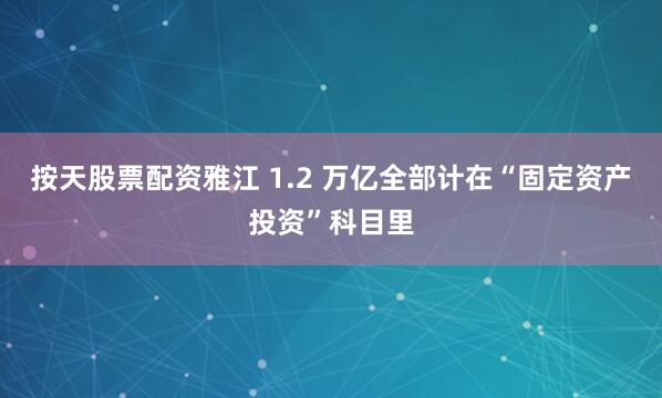 按天股票配资雅江 1.2 万亿全部计在“固定资产投资”科目里
