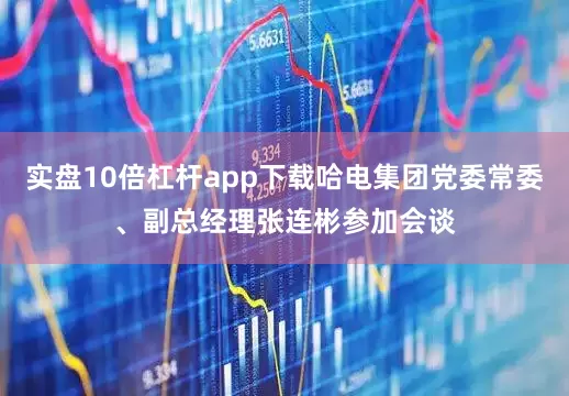 实盘10倍杠杆app下载哈电集团党委常委、副总经理张连彬参加会谈