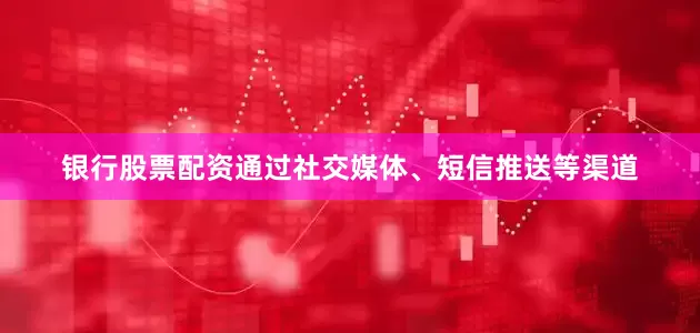 银行股票配资通过社交媒体、短信推送等渠道