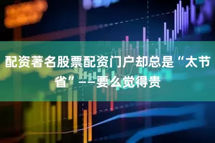 配资著名股票配资门户却总是“太节省”——要么觉得贵