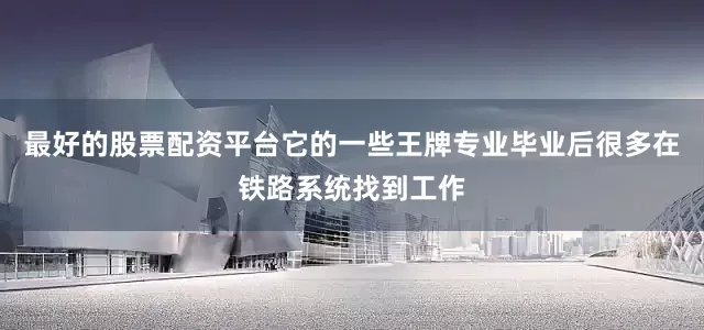 最好的股票配资平台它的一些王牌专业毕业后很多在铁路系统找到工作
