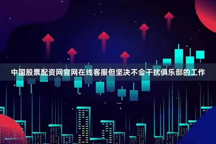 中国股票配资网官网在线客服但坚决不会干扰俱乐部的工作