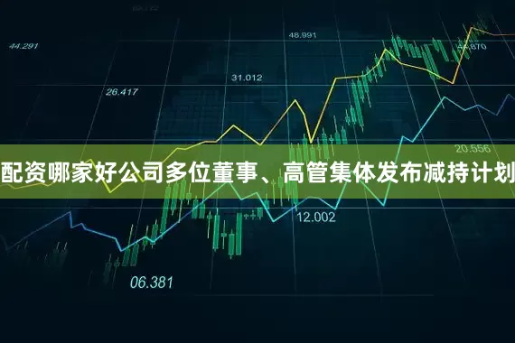 配资哪家好公司多位董事、高管集体发布减持计划