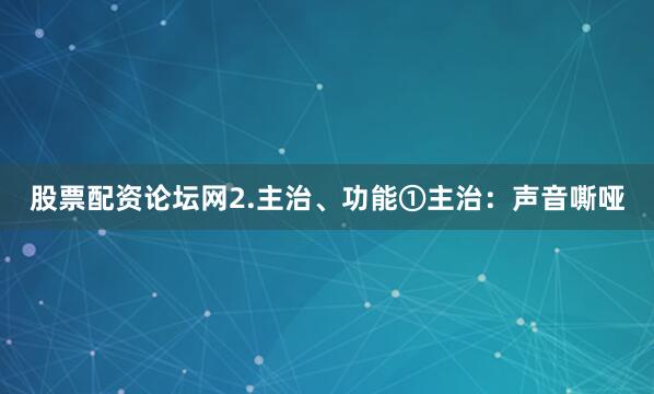 股票配资论坛网2.主治、功能①主治：声音嘶哑